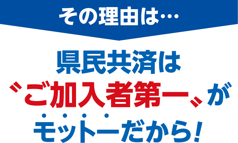 その理由は…県民共済は〝ご加入者第一〟がモットーだから！