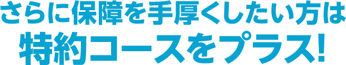 さらに保障を手厚くしたい方は特約コースをプラス！